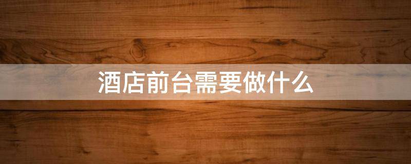 酒店前台需要做什么（酒店前台需要做什么的）