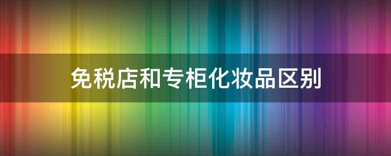 免税店和专柜化妆品区别 免税化妆品跟专柜区别