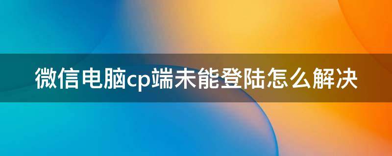 微信电脑cp端未能登陆怎么解决（微信电脑cp端未能登陆怎么解决问题）