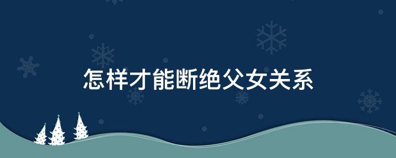怎样才能断绝父女关系 怎样才能断绝父女关系?