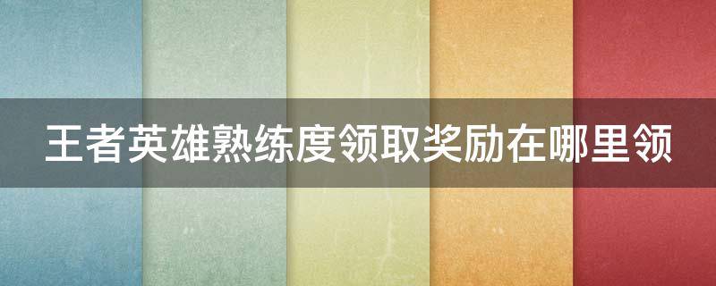 王者英雄熟练度领取奖励在哪里领（王者英雄熟练度领取奖励在哪里领取）