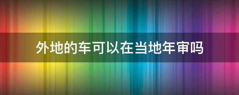 外地的车可以在当地年审吗 外地车可以在当地年审吗?