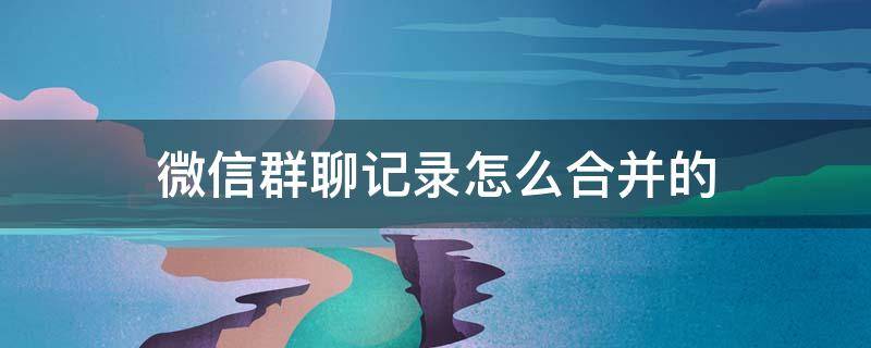 微信群聊记录怎么合并的 群聊聊天记录咋合并