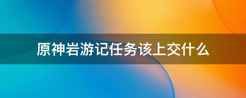 原神岩游记任务该上交什么 原神岩游记任务该上交什么完成成就