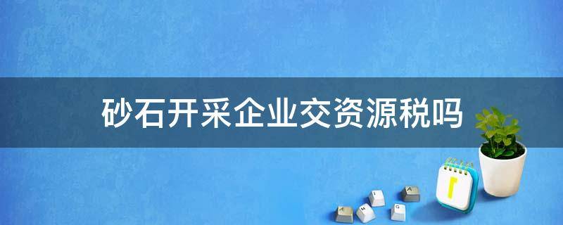 砂石开采企业交资源税吗（开采砂石料资源税如何征收）