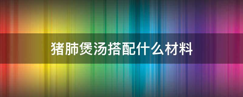 猪肺煲汤搭配什么材料（猪肺汤放什么材料煲）