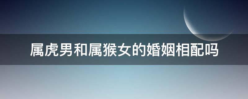 属虎男和属猴女的婚姻相配吗（属虎男和属猴女的婚姻相配吗?）