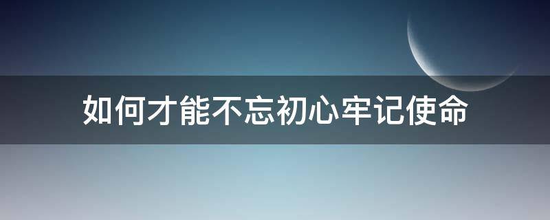 如何才能不忘初心牢记使命（怎样做到不忘初心牢记使命）