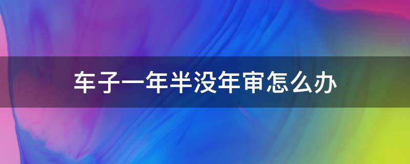 车子一年半没年审怎么办 车辆年审过了一年没有年审了怎么办