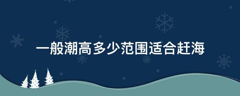 一般潮高多少范围适合赶海（潮高60厘米适合赶海吗）