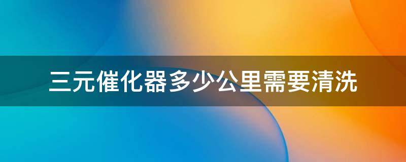 三元催化器多少公里需要清洗 三元催化器清洗剂多少公里用