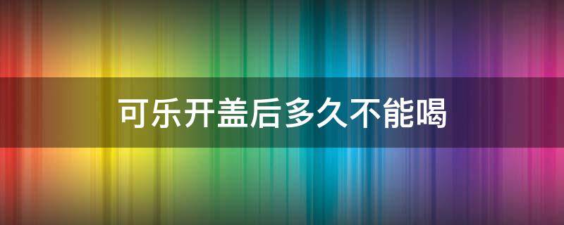 可乐开盖后多久不能喝（可乐开盖多久就不能喝了）