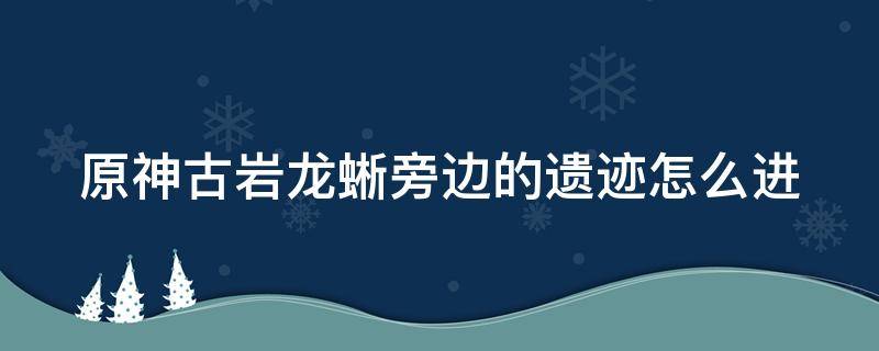 原神古岩龙蜥旁边的遗迹怎么进 古岩龙蜥旁的遗迹怎么开