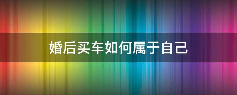 婚后买车如何属于自己 婚后如何买车属于个人财产