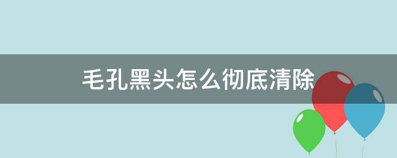 毛孔黑头怎么彻底清除（怎么清毛孔,去黑头）