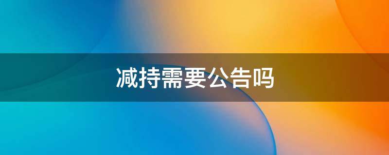 减持需要公告吗 持股5%以下股东减持需要公告吗