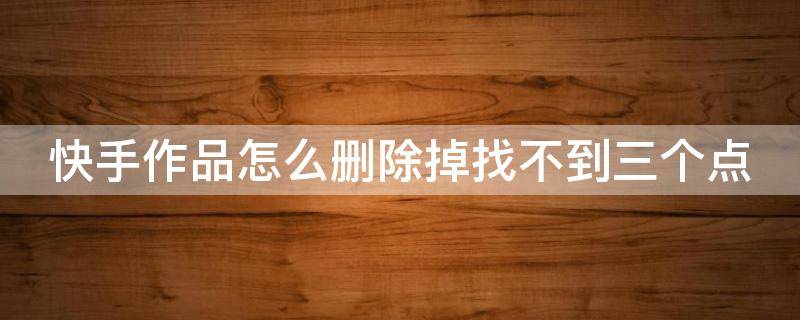 快手作品怎么删除掉找不到三个点 快手作品怎么删除掉找不到三个点苹果手机怎么删