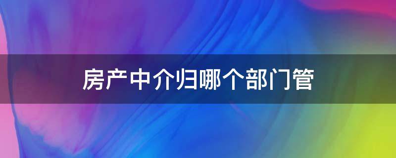 房产中介归哪个部门管（房产中介归哪个部门管理?）