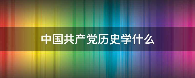 中国共产党历史学什么（党的历史学什么）