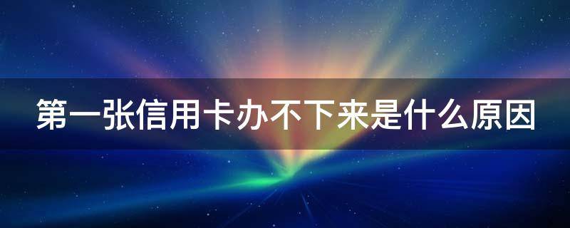 第一张信用卡办不下来是什么原因（第一张信用卡为什么办不下来）