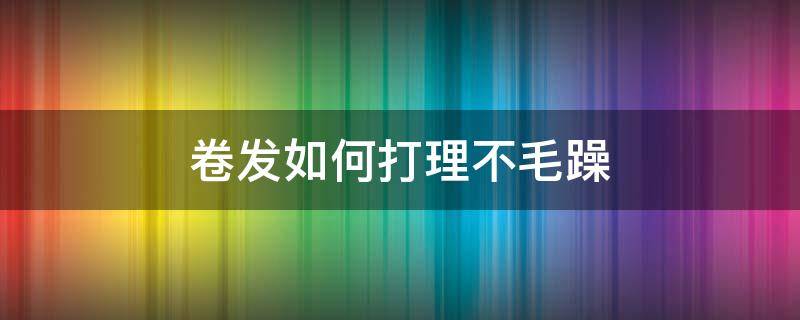 卷发如何打理不毛躁（卷发擦什么才不毛躁）