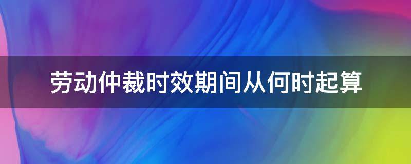 劳动仲裁时效期间从何时起算（劳动仲裁时效从什么时候开始算）