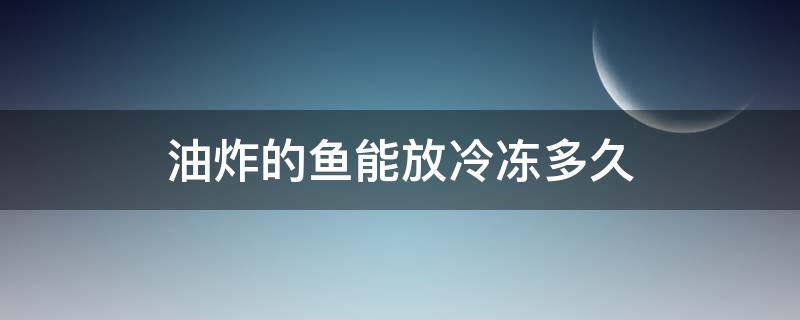 油炸的鱼能放冷冻多久 油炸的鱼放冰箱冷冻可以放多久