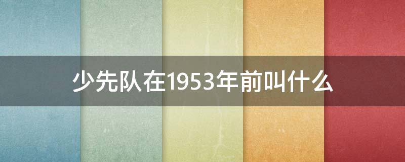 少先队在1953年前叫什么（少先队1953年以前一般被叫什么）