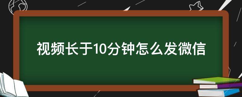 视频长于10分钟怎么发微信 视频长于10分钟怎么发微信朋友圈