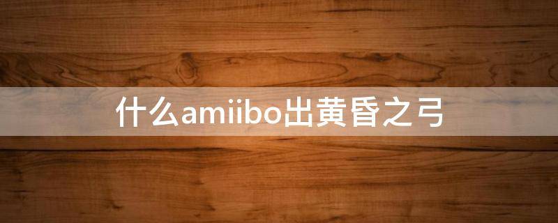 什么amiibo出黄昏之弓（黄昏之光弓amibo）