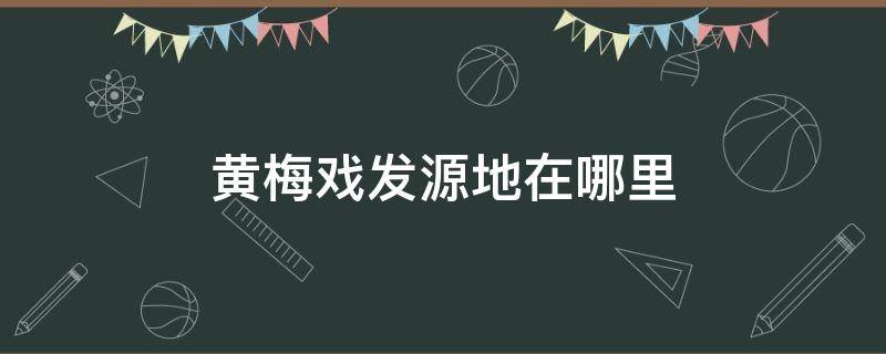 黄梅戏发源地在哪里 黄梅戏发源地在哪里什么省什么县
