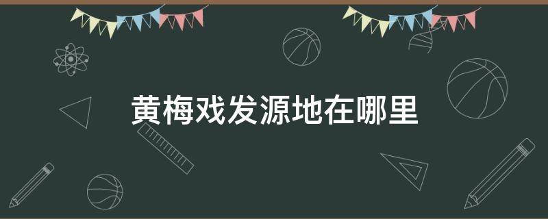 黄梅戏发源地在哪里 黄梅戏发源地在哪里什么省什么县