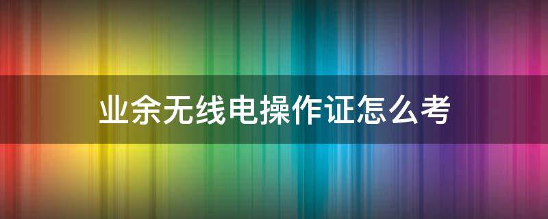 业余无线电操作证怎么考 业余无线电操作证怎么考试