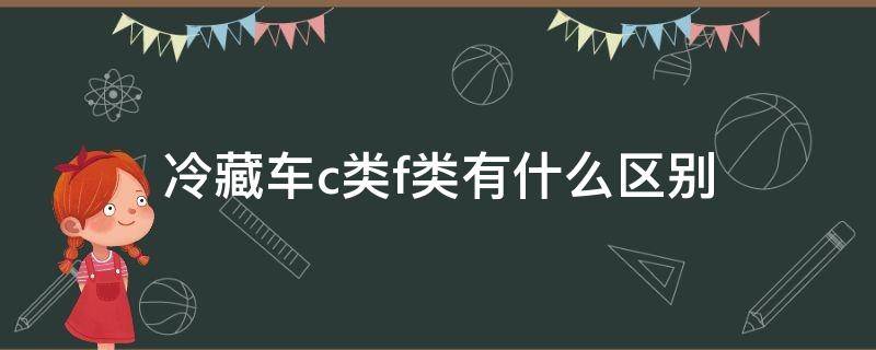 冷藏车c类f类有什么区别 f类冷藏车c类冷藏车有什么区别