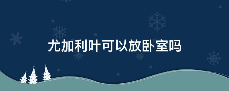 尤加利叶可以放卧室吗 尤加利叶可以放在卧室么