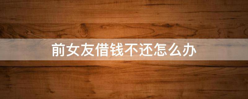 前女友借钱不还怎么办 前女友借钱不还怎么办最有效的方法