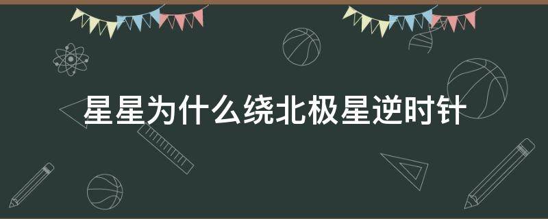 星星为什么绕北极星逆时针（星星为什么绕北极星逆时针转）