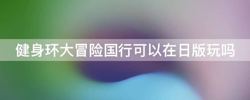 健身环大冒险国行可以在日版玩吗（国行健身环大冒险能在日版机子上用吗?）