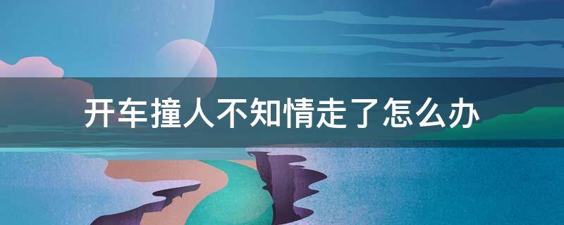 开车撞人不知情走了怎么办（开车撞人了不知道情况走了怎么办）