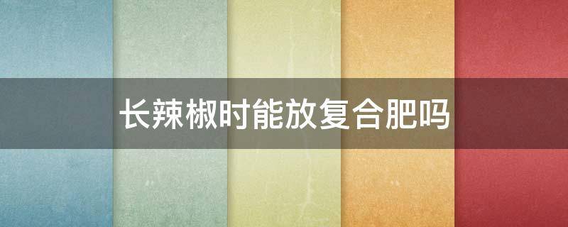 长辣椒时能放复合肥吗 复合肥可以给辣椒施肥吗