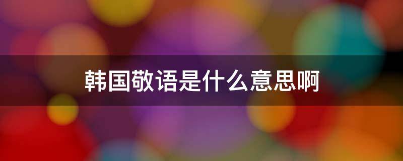 韩国敬语是什么意思啊 韩国的敬语是什么