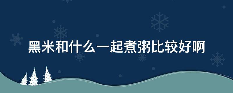 黑米和什么一起煮粥比较好啊 黑米和啥一起煮粥好