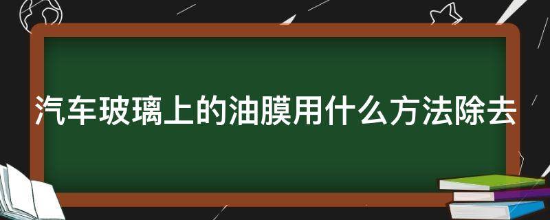 汽车玻璃上的油膜用什么方法除去（汽车玻璃的油膜怎么去除）