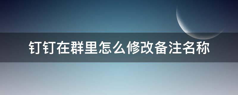 钉钉在群里怎么修改备注名称 钉钉在群里怎么修改备注名称最新版