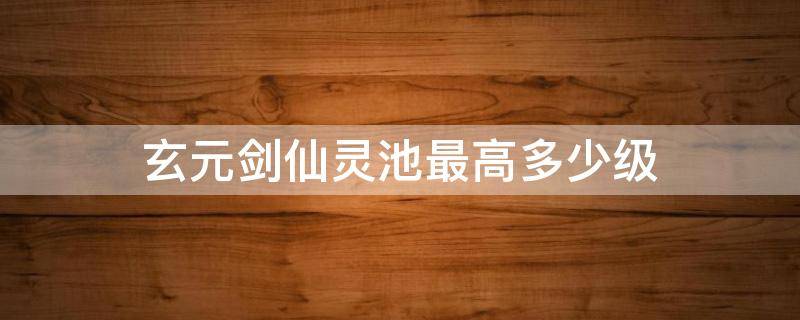 玄元剑仙灵池最高多少级 玄元剑仙灵池等级划分