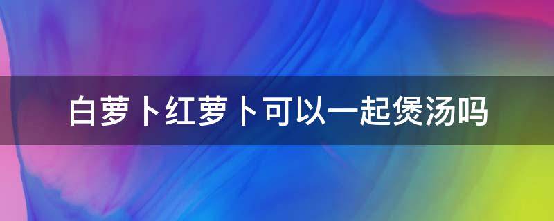 白萝卜红萝卜可以一起煲汤吗 白萝卜红萝卜可以一起煲汤吗?