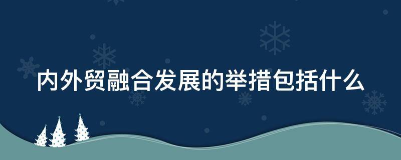 内外贸融合发展的举措包括什么（内外贸融合发展的举措包括什么方面）