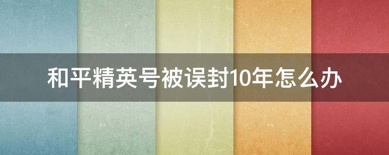 和平精英号被误封10年怎么办（和平精英被无缘无故封号十年怎么申诉）