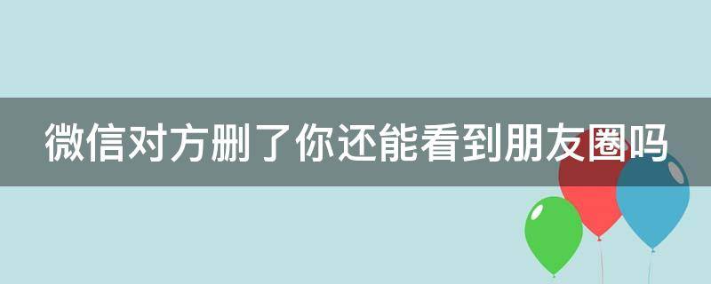 微信对方删了你还能看到朋友圈吗（微信对方删了你还能看到朋友圈吗知乎）