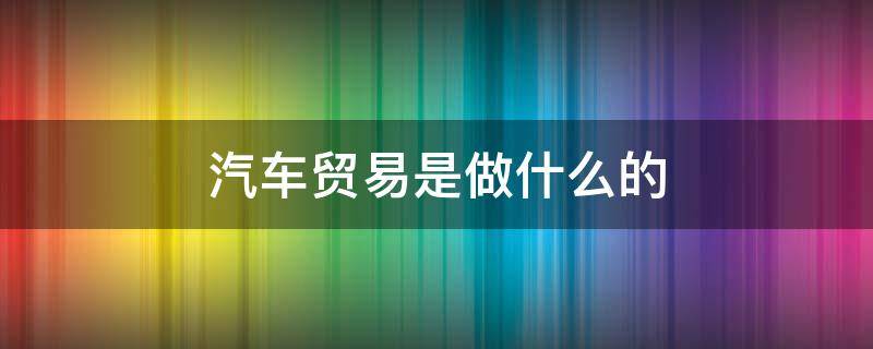汽车贸易是做什么的（汽车贸易好做吗）